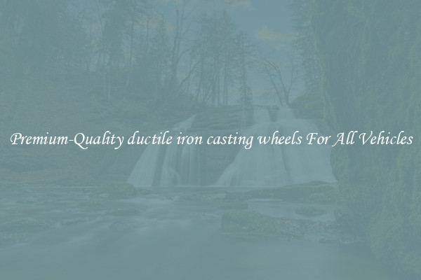 Premium-Quality ductile iron casting wheels For All Vehicles