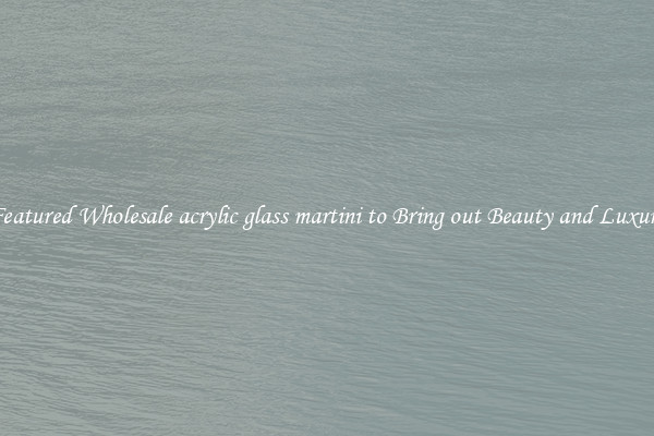 Featured Wholesale acrylic glass martini to Bring out Beauty and Luxury