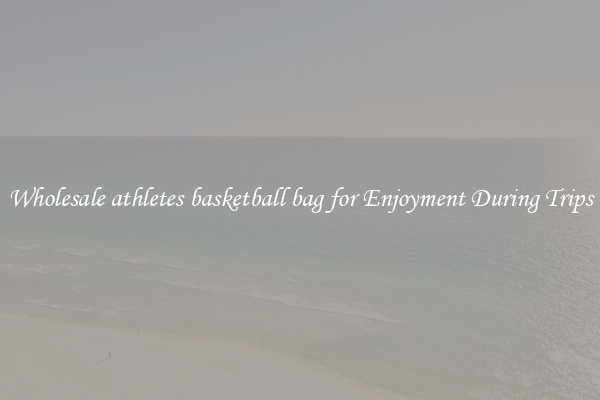 Wholesale athletes basketball bag for Enjoyment During Trips