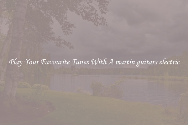 Play Your Favourite Tunes With A martin guitars electric