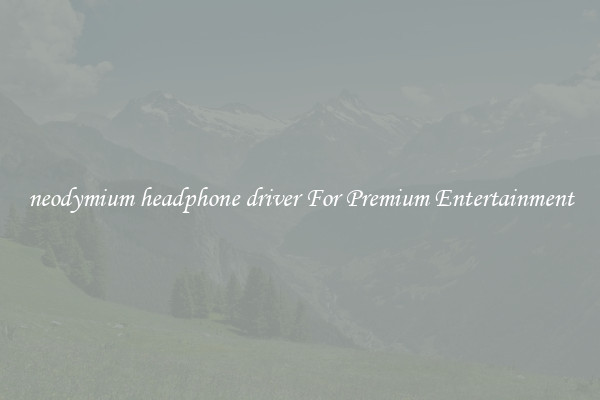 neodymium headphone driver For Premium Entertainment